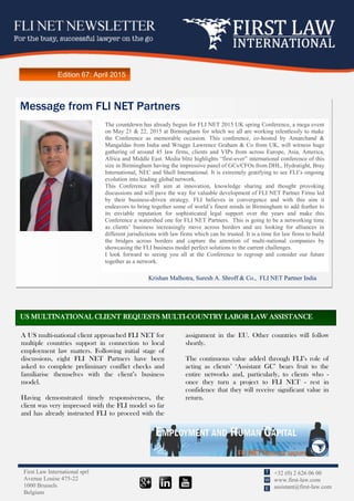 First Law International sprl
Avenue Louise 475-22
1000 Brussels
Belgium
+32 (0) 2 626 06 00
www.first-law.com
assistant@first-law.com
T
W
E
Edition 67: April 2015
A US multi-national client approached FLI NET for
multiple countries support in connection to local
employment law matters. Following initial stage of
discussions, eight FLI NET Partners have been
asked to complete preliminary conflict checks and
familiarise themselves with the client’s business
model.
Having demonstrated timely responsiveness, the
client was very impressed with the FLI model so far
and has already instructed FLI to proceed with the
assignment in the EU. Other countries will follow
shortly.
The continuous value added through FLI’s role of
acting as clients’ ‘Assistant GC’ bears fruit to the
entire networks and, particularly, to clients who -
once they turn a project to FLI NET - rest in
confidence that they will receive significant value in
return.
Message from FLI NET Partners
Krishan Malhotra, Suresh A. Shroff & Co., FLI NET Partner India
The countdown has already begun for FLI NET 2015 UK spring Conference, a mega event
on May 21 & 22, 2015 at Birmingham for which we all are working relentlessly to make
the Conference as memorable occasion. This conference, co-hosted by Amarchand &
Mangaldas from India and Wragge Lawrence Graham & Co from UK, will witness huge
gathering of around 45 law firms, clients and VIPs from across Europe, Asia, America,
Africa and Middle East. Media blitz highlights “first-ever” international conference of this
size in Birmingham having the impressive panel of GCs/CFOs from DHL, Hydratight, Bray
International, NEC and Shell International. It is extremely gratifying to see FLI’s ongoing
evolution into leading global network.
This Conference will aim at innovation, knowledge sharing and thought provoking
discussions and will pave the way for valuable development of FLI NET Partner Firms led
by their business-driven strategy. FLI believes in convergence and with this aim it
endeavors to bring together some of world’s finest minds in Birmingham to add feather to
its enviable reputation for sophisticated legal support over the years and make this
Conference a watershed one for FLI NET Partners. This is going to be a networking time
as clients’ business increasingly move across borders and are looking for alliances in
different jurisdictions with law firms which can be trusted. It is a time for law firms to build
the bridges across borders and capture the attention of multi-national companies by
showcasing the FLI business model perfect solutions to the current challenges.
I look forward to seeing you all at the Conference to regroup and consider our future
together as a network.
US MULTINATIONAL CLIENT REQUESTS MULTI-COUNTRY LABOR LAW ASSISTANCE
 