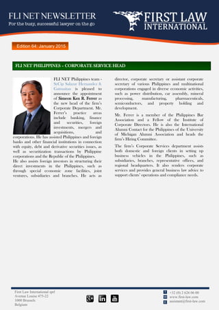 First Law International sprl
Avenue Louise 475-22
1000 Brussels
Belgium
+32 (0) 2 626 06 00
www.first-law.com
assistant@first-law.com
T
W
E
Edition 64: January 2015
FLI NET Philippines team -
SyCip Salazar Hernandez &
Gatmaitan is pleased to
announce the appointment
of Simeon Ken R. Ferrer as
the new head of the firm’s
Corporate Department. Mr.
Ferrer’s practice areas
include banking, finance
and securities, foreign
investments, mergers and
acquisitions, and
corporations. He has assisted Philippines and foreign
banks and other financial institutions in connection
with equity, debt and derivative securities issues, as
well as securitization transactions by Philippine
corporations and the Republic of the Philippines.
He also assists foreign investors in structuring their
direct investments in the Philippines, such as
through special economic zone facilities, joint
ventures, subsidiaries and branches. He acts as
director, corporate secretary or assistant corporate
secretary of various Philippines and multinational
corporations engaged in diverse economic activities,
such as power distribution, car assembly, mineral
processing, manufacturing, pharmaceuticals,
semiconductors, and property holding and
development.
Mr. Ferrer is a member of the Philippines Bar
Association and a Fellow of the Institute of
Corporate Directors. He is also the International
Alumni Contact for the Philippines of the University
of Michigan Alumni Association and heads the
firm’s Hiring Committee.
The firm’s Corporate Services department assists
both domestic and foreign clients in setting up
business vehicles in the Philippines, such as
subsidiaries, branches, representative offices, and
regional headquarters. It also renders corporate
services and provides general business law advice to
support clients’ operations and compliance needs.
FLI NET PHILIPPINES – CORPORATE SERVICE HEAD
 