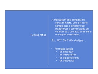 A mensagem está centrada no
canal/contacto. Está presente
sempre que o emissor quer
estabelecer a comunicação ou
verificar se o contacto entre ele e
o receptor se mantém.
Ex.: Alô?, Sim? Não desligue…
Função fática
- Fórmulas sociais
- de saudação
- de interpelação
- de agradecimento
- de despedida
 