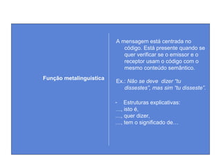 A mensagem está centrada no
código. Está presente quando se
quer verificar se o emissor e o
receptor usam o código com o
mesmo conteúdo semântico.
Ex.: Não se deve dizer “tu
dissestes”, mas sim “tu disseste”.
Função metalinguística
- Estruturas explicativas:
…, isto é,
…, quer dizer,
…, tem o significado de…
 