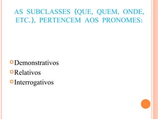 AS SUBCLASSES (QUE, QUEM, ONDE, ETC.), PERTENCEM AOS PRONOMES: Demonstrativos Relativos Interrogativos 