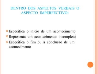 DENTRO DOS ASPECTOS VERBAIS O ASPECTO IMPERFECTIVO: Especifica o inicio de um acontecimento Representa um acontecimento incompleto Especifica o fim ou a conclusão de um acontecimento 