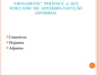 “ OBVIAMENTE” PERTENCE A QUE SUBCLASSE DO ADVÉRBIO/LOCUÇÃO ADVERBIAL Conectivos Disjuntos Adjuntos 
