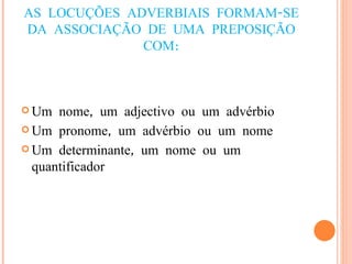 AS LOCUÇÕES ADVERBIAIS FORMAM-SE DA ASSOCIAÇÃO DE UMA PREPOSIÇÃO COM: Um nome, um adjectivo ou um advérbio Um pronome, um advérbio ou um nome Um determinante, um nome ou um quantificador 