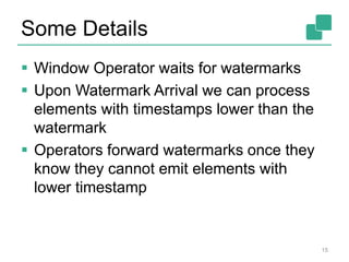 Some Details
 Window Operator waits for watermarks
 Upon Watermark Arrival we can process
elements with timestamps lower than the
watermark
 Operators forward watermarks once they
know they cannot emit elements with
lower timestamp
15
 