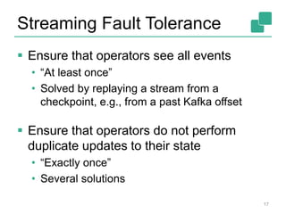 Streaming Fault Tolerance
 Ensure that operators see all events
• “At least once”
• Solved by replaying a stream from a
checkpoint, e.g., from a past Kafka offset
 Ensure that operators do not perform
duplicate updates to their state
• “Exactly once”
• Several solutions
17
 