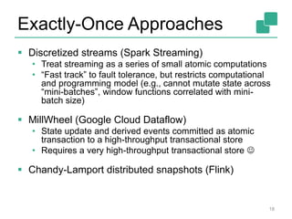 Exactly-Once Approaches
 Discretized streams (Spark Streaming)
• Treat streaming as a series of small atomic computations
• “Fast track” to fault tolerance, but restricts computational
and programming model (e.g., cannot mutate state across
“mini-batches”, window functions correlated with mini-
batch size)
 MillWheel (Google Cloud Dataflow)
• State update and derived events committed as atomic
transaction to a high-throughput transactional store
• Requires a very high-throughput transactional store 
 Chandy-Lamport distributed snapshots (Flink)
18
 