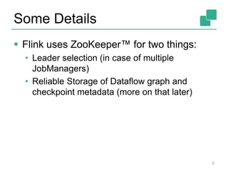 Some Details
 Flink uses ZooKeeper™ for two things:
• Leader selection (in case of multiple
JobManagers)
• Reliable Storage of Dataflow graph and
checkpoint metadata (more on that later)
6
 