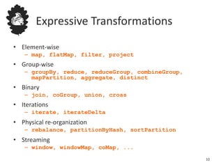 Expressive Transformations
• Element-wise
– map, flatMap, filter, project
• Group-wise
– groupBy, reduce, reduceGroup, combineGroup,
mapPartition, aggregate, distinct
• Binary
– join, coGroup, union, cross
• Iterations
– iterate, iterateDelta
• Physical re-organization
– rebalance, partitionByHash, sortPartition
• Streaming
– window, windowMap, coMap, ...
10
 