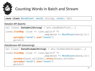 Counting Words in Batch and Stream
12
case class WordCount (word: String, count: Int)
val lines: DataStream[String] = env.fromSocketStream(...)
lines.flatMap {line => line.split(" ")
.map(word => WordCount(word,1))}
.window(Count.of(1000)).every(Count.of(100))
.groupBy("word").sum("count")
.print()
val lines: DataSet[String] = env.readTextFile(...)
lines.flatMap {line => line.split(" ")
.map(word => WordCount(word,1))}
.groupBy("word").sum("count")
.print()
DataSet API (batch):
DataStream API (streaming):
 