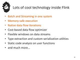 Lots of cool technology inside Flink
• Batch and Streaming in one system
• Memory-safe execution
• Native data flow iterations
• Cost-based data flow optimizer
• Flexible windows on data streams
• Type extraction and custom serialization utilities
• Static code analysis on user functions
• and much more...
16
 