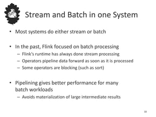 Stream and Batch in one System
• Most systems do either stream or batch
• In the past, Flink focused on batch processing
– Flink‘s runtime has always done stream processing
– Operators pipeline data forward as soon as it is processed
– Some operators are blocking (such as sort)
• Pipelining gives better performance for many
batch workloads
– Avoids materialization of large intermediate results
18
 
