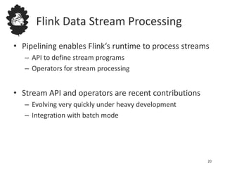 Flink Data Stream Processing
• Pipelining enables Flink‘s runtime to process streams
– API to define stream programs
– Operators for stream processing
• Stream API and operators are recent contributions
– Evolving very quickly under heavy development
– Integration with batch mode
20
 