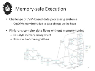Memory-safe Execution
• Challenge of JVM-based data processing systems
– OutOfMemoryErrors due to data objects on the heap
• Flink runs complex data flows without memory tuning
– C++-style memory management
– Robust out-of-core algorithms
22
 