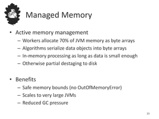 Managed Memory
• Active memory management
– Workers allocate 70% of JVM memory as byte arrays
– Algorithms serialize data objects into byte arrays
– In-memory processing as long as data is small enough
– Otherwise partial destaging to disk
• Benefits
– Safe memory bounds (no OutOfMemoryError)
– Scales to very large JVMs
– Reduced GC pressure
23
 