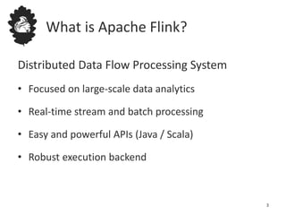 What is Apache Flink?
Distributed Data Flow Processing System
• Focused on large-scale data analytics
• Real-time stream and batch processing
• Easy and powerful APIs (Java / Scala)
• Robust execution backend
3
 