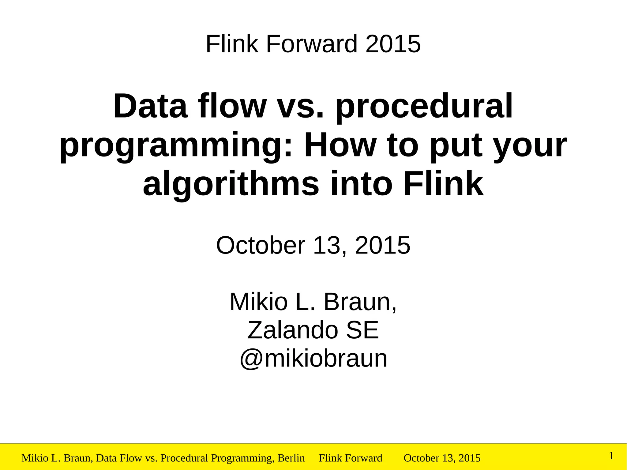 October 13, 2015Mikio L. Braun, Data Flow vs. Procedural Programming, Berlin Flink Forward 1
Flink Forward 2015
Data flow vs. procedural
programming: How to put your
algorithms into Flink
October 13, 2015
Mikio L. Braun,
Zalando SE
@mikiobraun
 
