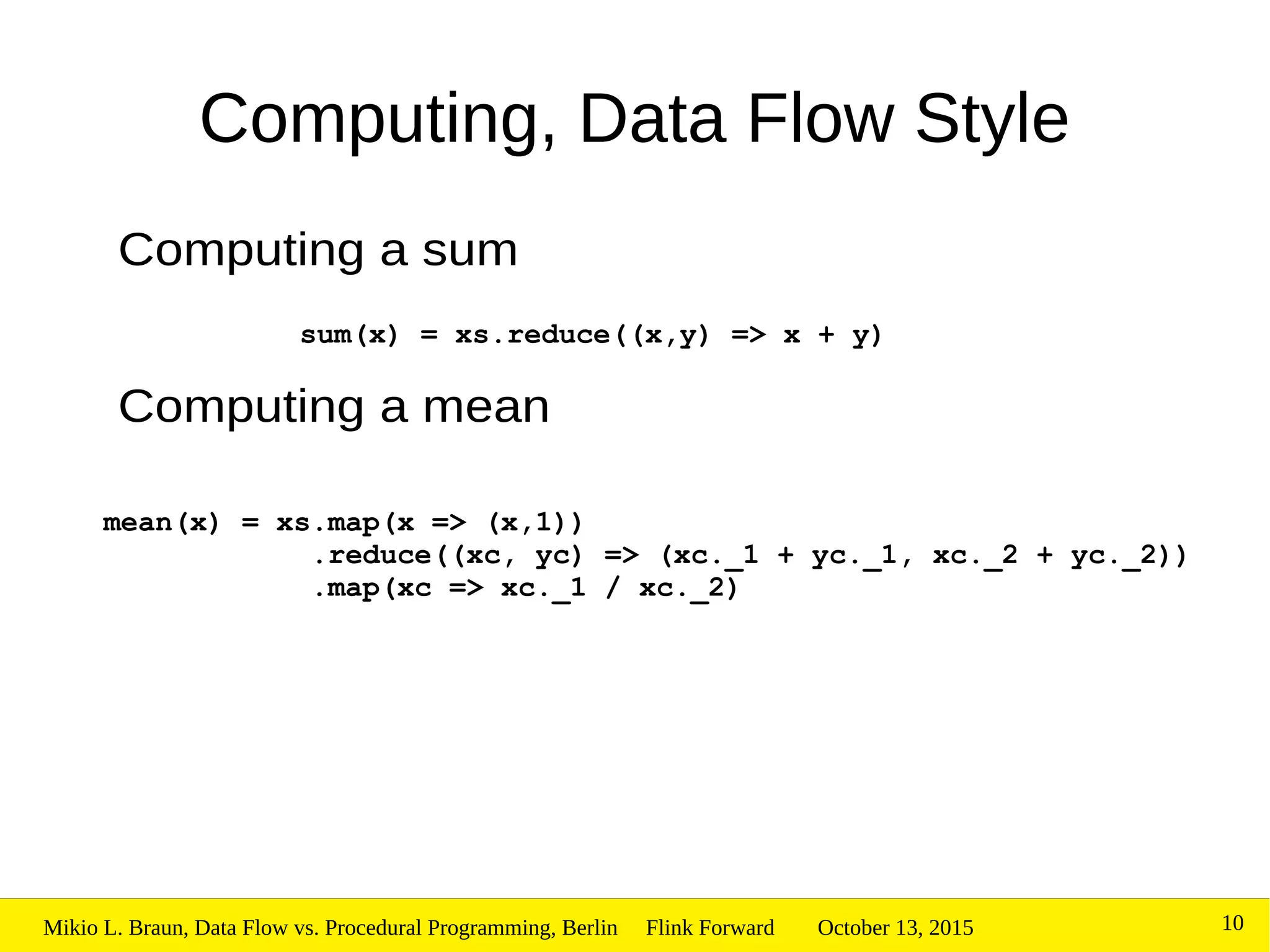 October 13, 2015Mikio L. Braun, Data Flow vs. Procedural Programming, Berlin Flink Forward 10
Computing, Data Flow Style
Computing a sum
Computing a mean
sum(x) = xs.reduce((x,y) => x + y)
mean(x) = xs.map(x => (x,1))
.reduce((xc, yc) => (xc._1 + yc._1, xc._2 + yc._2))
.map(xc => xc._1 / xc._2)
 