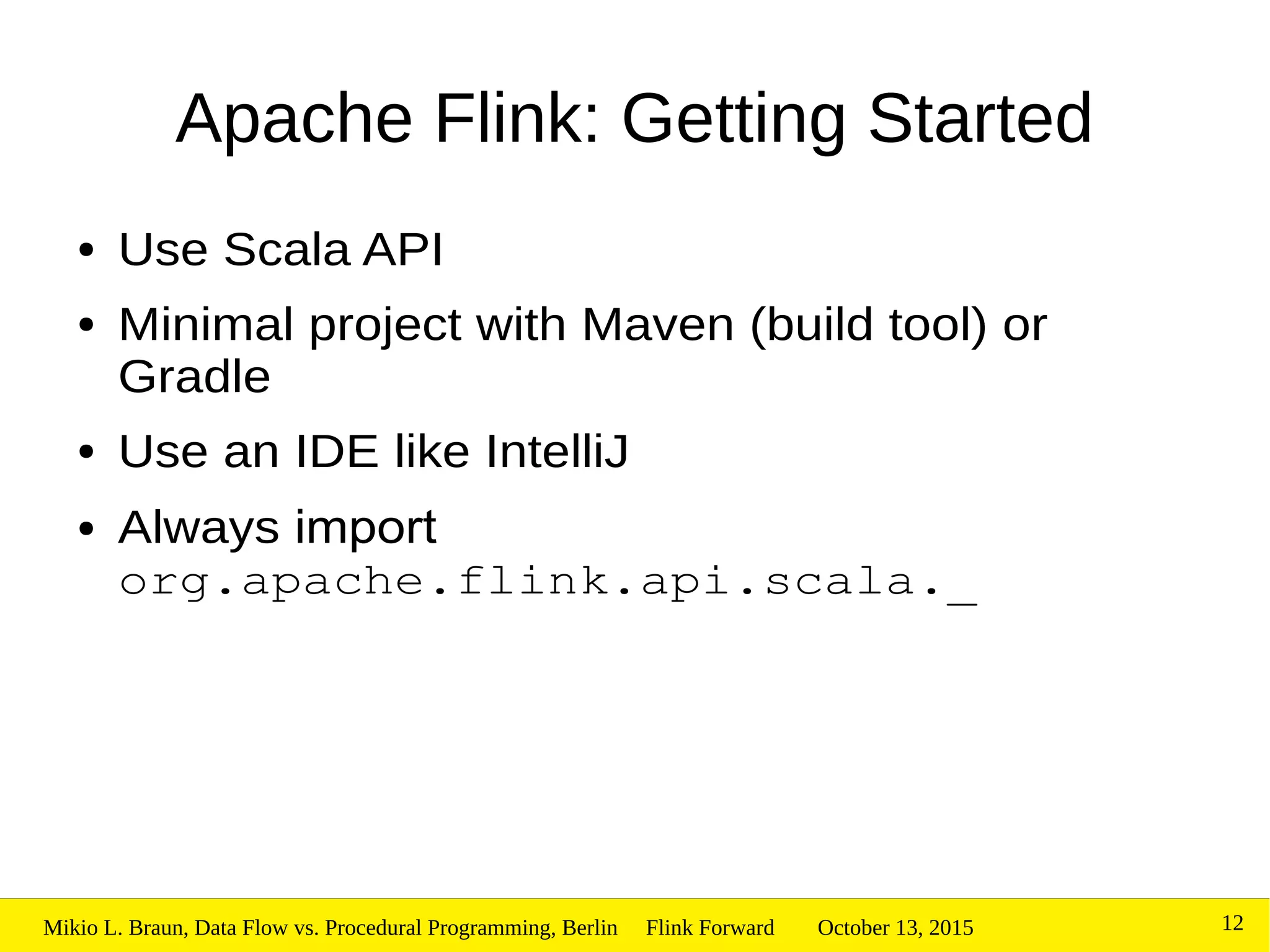 October 13, 2015Mikio L. Braun, Data Flow vs. Procedural Programming, Berlin Flink Forward 12
Apache Flink: Getting Started
● Use Scala API
● Minimal project with Maven (build tool) or
Gradle
● Use an IDE like IntelliJ
● Always import
org.apache.flink.api.scala._
 