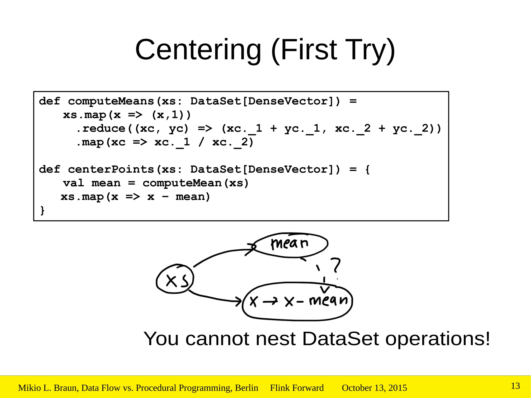 October 13, 2015Mikio L. Braun, Data Flow vs. Procedural Programming, Berlin Flink Forward 13
Centering (First Try)
def computeMeans(xs: DataSet[DenseVector]) =
xs.map(x => (x,1))
.reduce((xc, yc) => (xc._1 + yc._1, xc._2 + yc._2))
.map(xc => xc._1 / xc._2)
def centerPoints(xs: DataSet[DenseVector]) = {
val mean = computeMean(xs)
xs.map(x => x – mean)
}
You cannot nest DataSet operations!
 