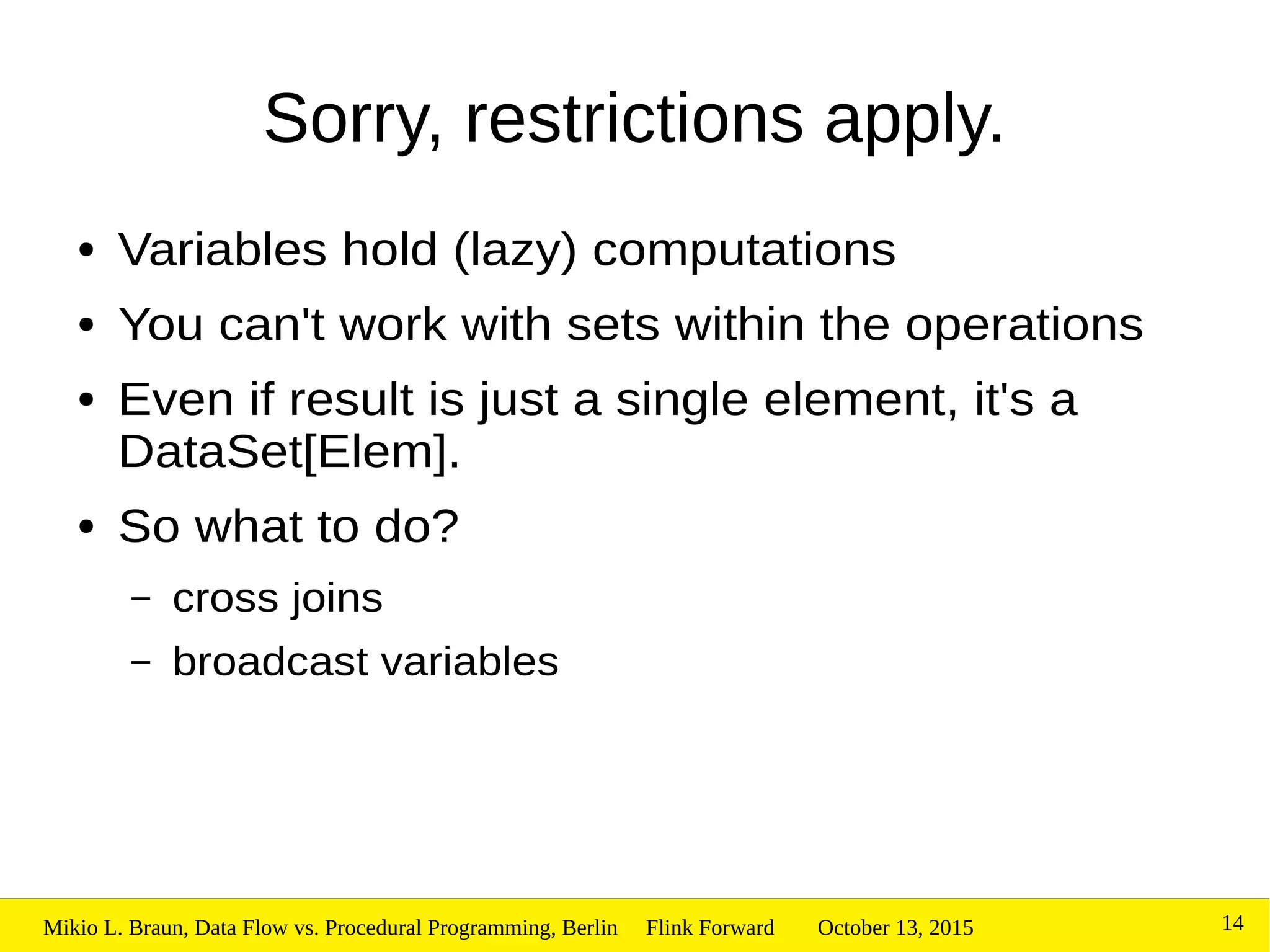 October 13, 2015Mikio L. Braun, Data Flow vs. Procedural Programming, Berlin Flink Forward 14
Sorry, restrictions apply.
● Variables hold (lazy) computations
● You can't work with sets within the operations
● Even if result is just a single element, it's a
DataSet[Elem].
● So what to do?
– cross joins
– broadcast variables
 