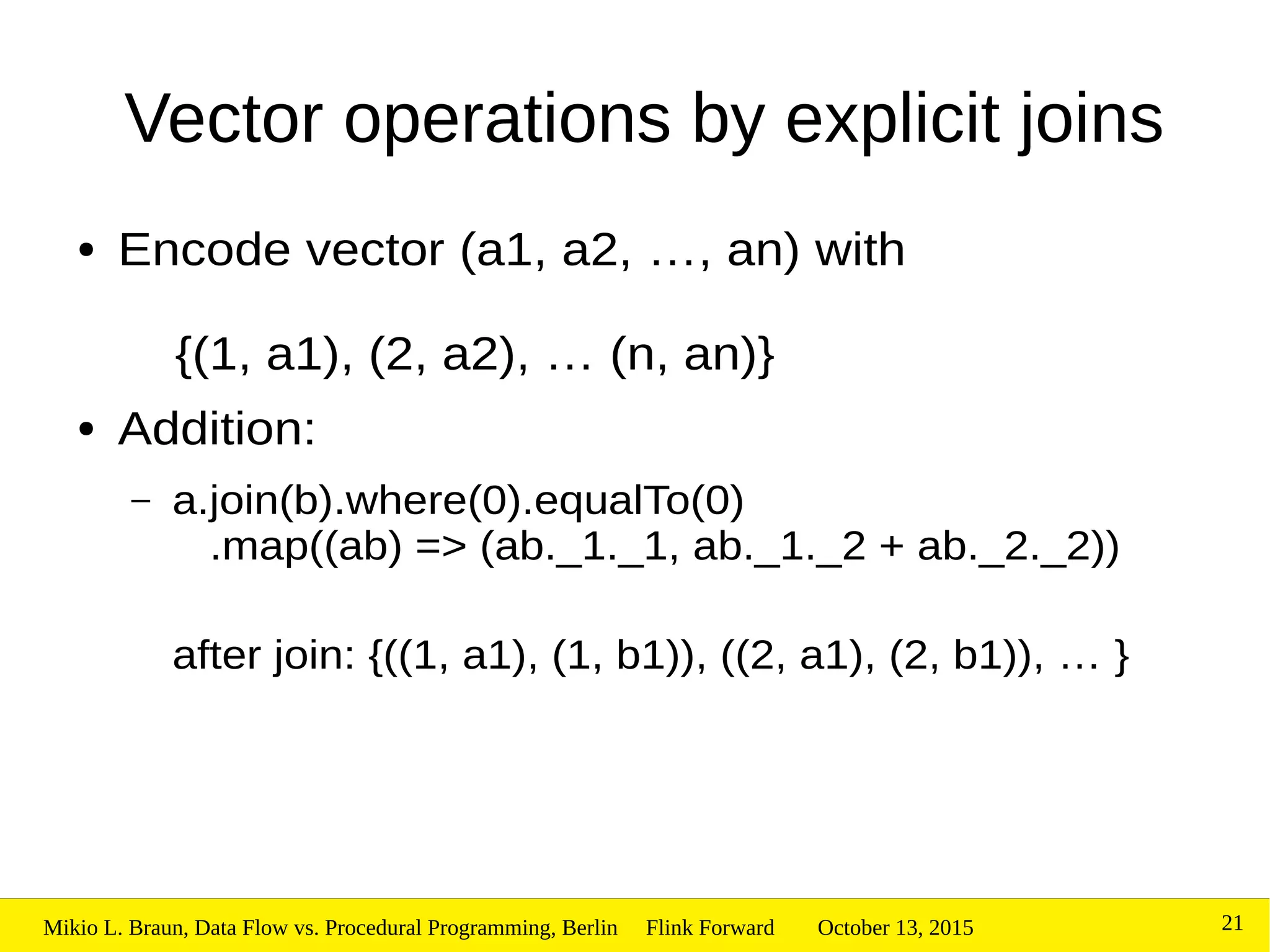 October 13, 2015Mikio L. Braun, Data Flow vs. Procedural Programming, Berlin Flink Forward 21
Vector operations by explicit joins
● Encode vector (a1, a2, …, an) with
{(1, a1), (2, a2), … (n, an)}
● Addition:
– a.join(b).where(0).equalTo(0)
.map((ab) => (ab._1._1, ab._1._2 + ab._2._2))
after join: {((1, a1), (1, b1)), ((2, a1), (2, b1)), … }
 