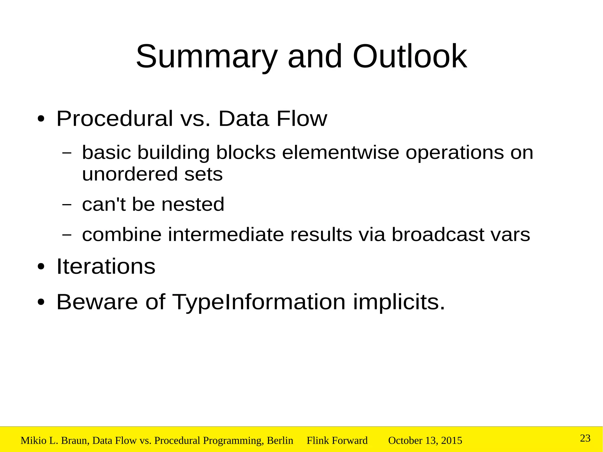 October 13, 2015Mikio L. Braun, Data Flow vs. Procedural Programming, Berlin Flink Forward 23
Summary and Outlook
● Procedural vs. Data Flow
– basic building blocks elementwise operations on
unordered sets
– can't be nested
– combine intermediate results via broadcast vars
● Iterations
● Beware of TypeInformation implicits.
 