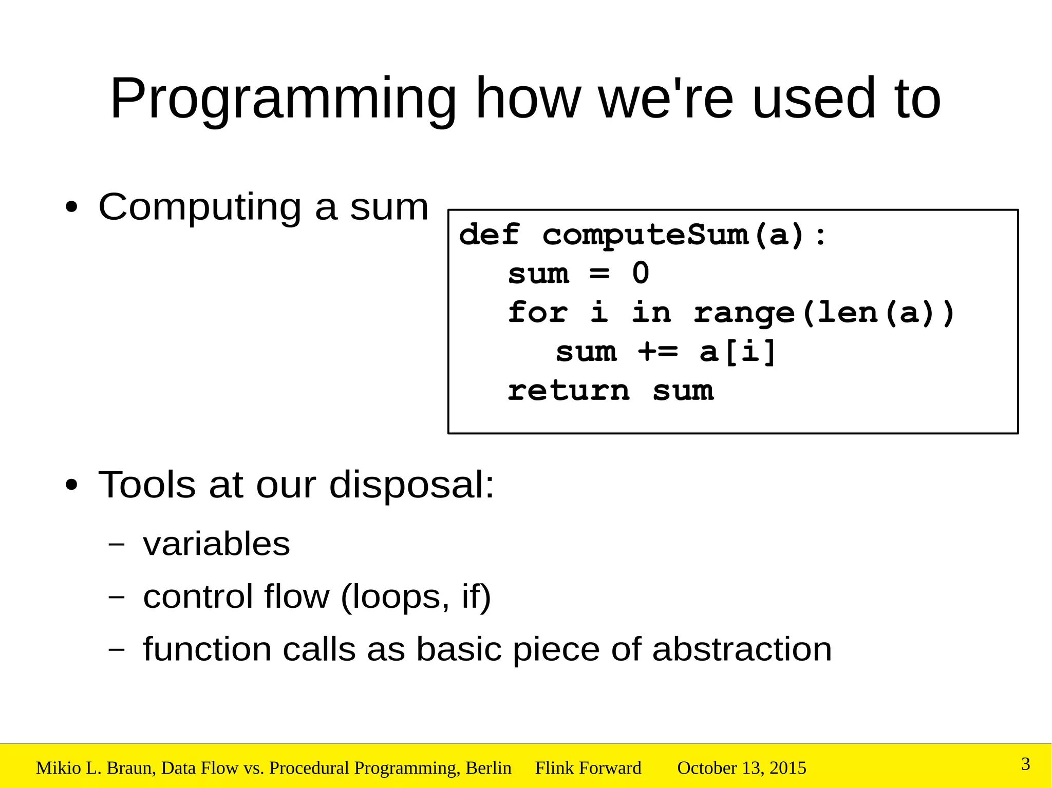 October 13, 2015Mikio L. Braun, Data Flow vs. Procedural Programming, Berlin Flink Forward 3
Programming how we're used to
● Computing a sum
● Tools at our disposal:
– variables
– control flow (loops, if)
– function calls as basic piece of abstraction
def computeSum(a):
sum = 0
for i in range(len(a))
sum += a[i]
return sum
 