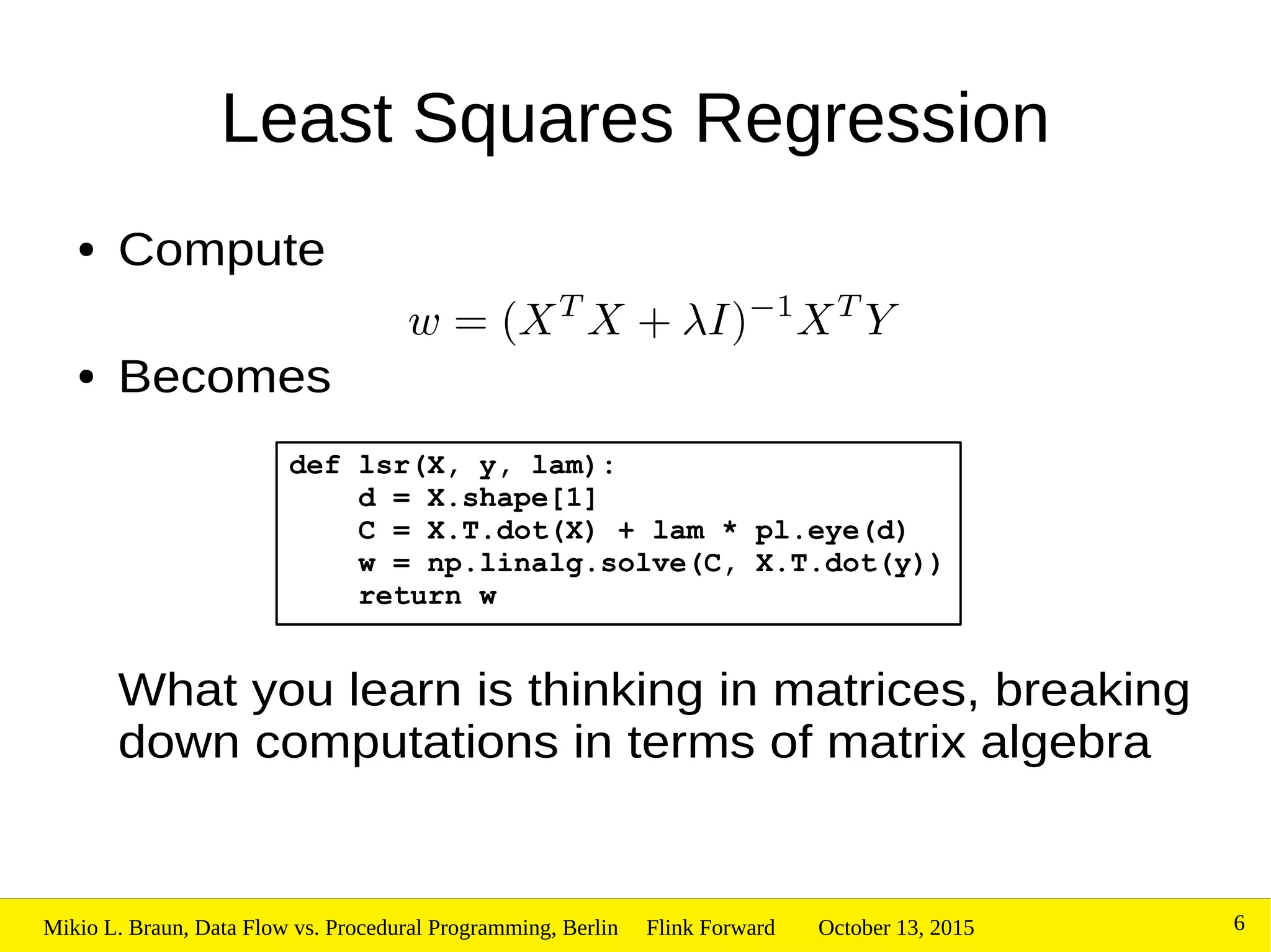 October 13, 2015Mikio L. Braun, Data Flow vs. Procedural Programming, Berlin Flink Forward 6
Least Squares Regression
● Compute
● Becomes
What you learn is thinking in matrices, breaking
down computations in terms of matrix algebra
def lsr(X, y, lam):
d = X.shape[1]
C = X.T.dot(X) + lam * pl.eye(d)
w = np.linalg.solve(C, X.T.dot(y))
return w
 
