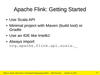 October 13, 2015Mikio L. Braun, Data Flow vs. Procedural Programming, Berlin Flink Forward 12
Apache Flink: Getting Started
● Use Scala API
● Minimal project with Maven (build tool) or
Gradle
● Use an IDE like IntelliJ
● Always import
org.apache.flink.api.scala._
 