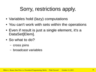 October 13, 2015Mikio L. Braun, Data Flow vs. Procedural Programming, Berlin Flink Forward 14
Sorry, restrictions apply.
● Variables hold (lazy) computations
● You can't work with sets within the operations
● Even if result is just a single element, it's a
DataSet[Elem].
● So what to do?
– cross joins
– broadcast variables
 