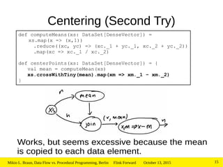 October 13, 2015Mikio L. Braun, Data Flow vs. Procedural Programming, Berlin Flink Forward 15
Centering (Second Try)
Works, but seems excessive because the mean
is copied to each data element.
def computeMeans(xs: DataSet[DenseVector]) =
xs.map(x => (x,1))
.reduce((xc, yc) => (xc._1 + yc._1, xc._2 + yc._2))
.map(xc => xc._1 / xc._2)
def centerPoints(xs: DataSet[DenseVector]) = {
val mean = computeMean(xs)
xs.crossWithTiny(mean).map(xm => xm._1 – xm._2)
}
 