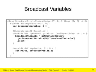 October 13, 2015Mikio L. Braun, Data Flow vs. Procedural Programming, Berlin Flink Forward 17
class BroadcastSingleElementMapper[T, B, O](fun: (T, B) => O)
extends RichMapFunction[T, O] {
var broadcastVariable: B = _
@throws(classOf[Exception])
override def open(configuration: Configuration): Unit = {
broadcastVariable = getRuntimeContext
.getBroadcastVariable[B]("broadcastVariable")
.get(0)
}
override def map(value: T): O = {
fun(value, broadcastVariable)
}
}
Broadcast Variables
 