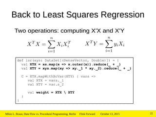 October 13, 2015Mikio L. Braun, Data Flow vs. Procedural Programming, Berlin Flink Forward 22
Back to Least Squares Regression
Two operations: computing X'X and X'Y
def lsr(xys: DataSet[(DenseVector, Double)]) = {
val XTX = xs.map(x => x.outer(x)).reduce(_ + _)
val XTY = xys.map(xy => xy._1 * xy._2).reduce(_ + _)
C = XTX.mapWithBcVar(XTY) { vars =>
val XTX = vars._1
val XTY = var.s_2
val weight = XTX  XTY
}
}
 