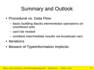 October 13, 2015Mikio L. Braun, Data Flow vs. Procedural Programming, Berlin Flink Forward 23
Summary and Outlook
● Procedural vs. Data Flow
– basic building blocks elementwise operations on
unordered sets
– can't be nested
– combine intermediate results via broadcast vars
● Iterations
● Beware of TypeInformation implicits.
 