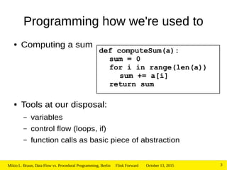 October 13, 2015Mikio L. Braun, Data Flow vs. Procedural Programming, Berlin Flink Forward 3
Programming how we're used to
● Computing a sum
● Tools at our disposal:
– variables
– control flow (loops, if)
– function calls as basic piece of abstraction
def computeSum(a):
sum = 0
for i in range(len(a))
sum += a[i]
return sum
 