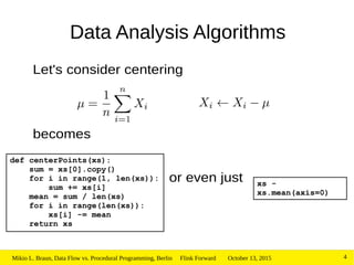 October 13, 2015Mikio L. Braun, Data Flow vs. Procedural Programming, Berlin Flink Forward 4
Data Analysis Algorithms
Let's consider centering
becomes
or even just
def centerPoints(xs):
sum = xs[0].copy()
for i in range(1, len(xs)):
sum += xs[i]
mean = sum / len(xs)
for i in range(len(xs)):
xs[i] -= mean
return xs
xs -
xs.mean(axis=0)
 