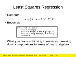 October 13, 2015Mikio L. Braun, Data Flow vs. Procedural Programming, Berlin Flink Forward 6
Least Squares Regression
● Compute
● Becomes
What you learn is thinking in matrices, breaking
down computations in terms of matrix algebra
def lsr(X, y, lam):
d = X.shape[1]
C = X.T.dot(X) + lam * pl.eye(d)
w = np.linalg.solve(C, X.T.dot(y))
return w
 