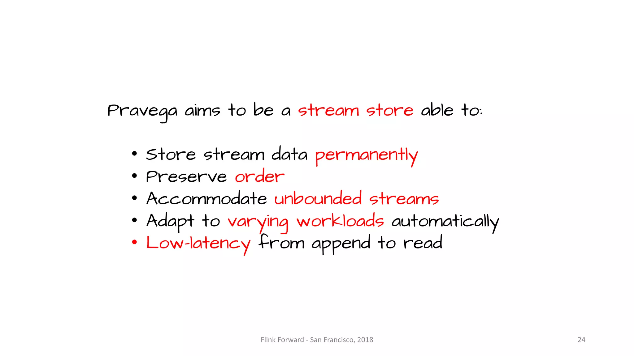 Pravega aims to be a stream store able to: • Store stream data permanently • Preserve order • Accommodate unbounded streams • Adapt to varying workloads automatically • Low-latency from append to read Flink	Forward	- San	Francisco,	2018 24 