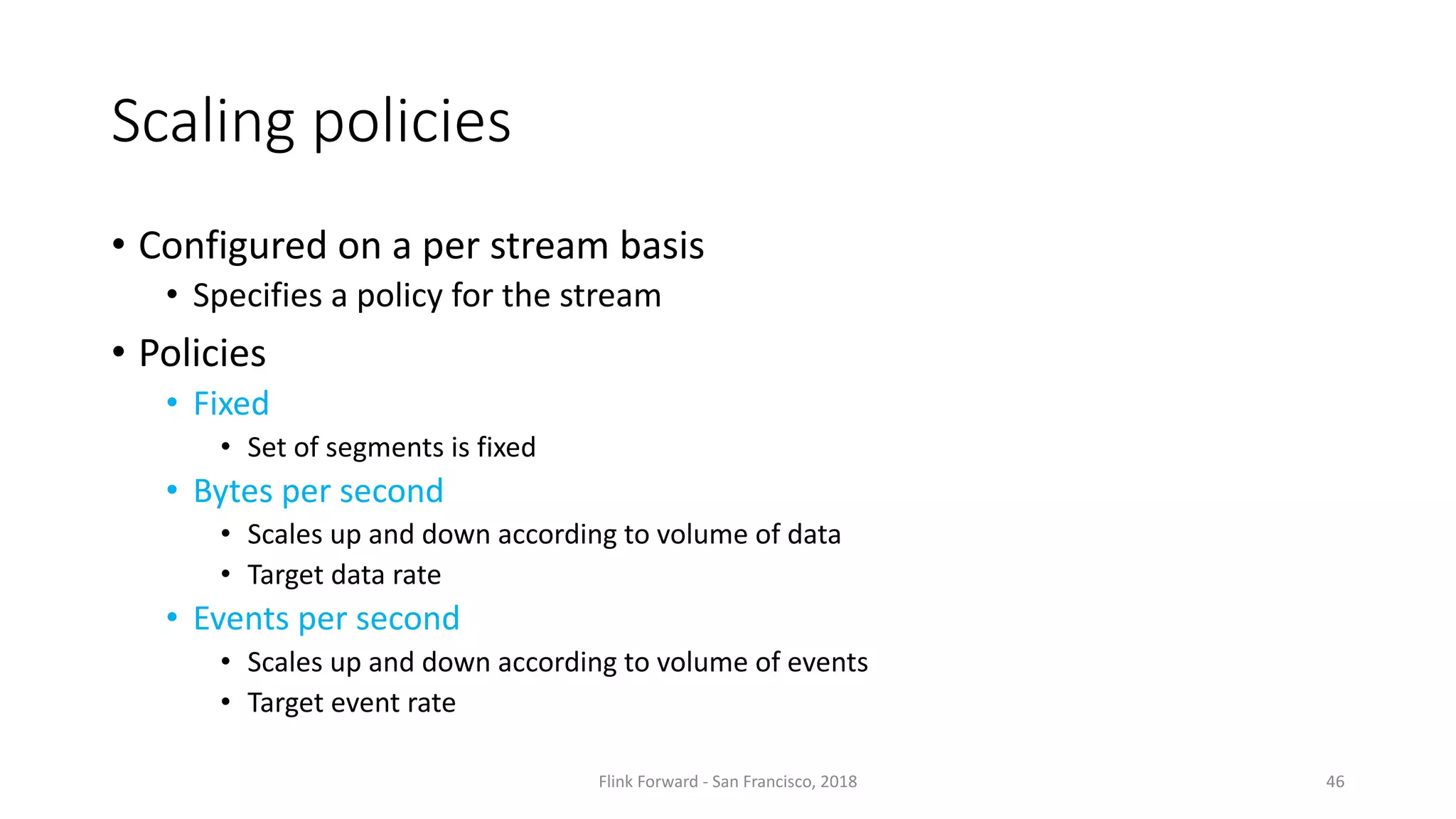 Scaling policies • Configured on a	per	stream basis • Specifies a	policy for the stream • Policies • Fixed • Set	of	segments is fixed • Bytes	per	second • Scales up	and	down according to	volume of	data • Target	data	rate • Events per	second • Scales up	and	down according to	volume of	events • Target	event rate Flink	Forward	- San	Francisco,	2018 46 