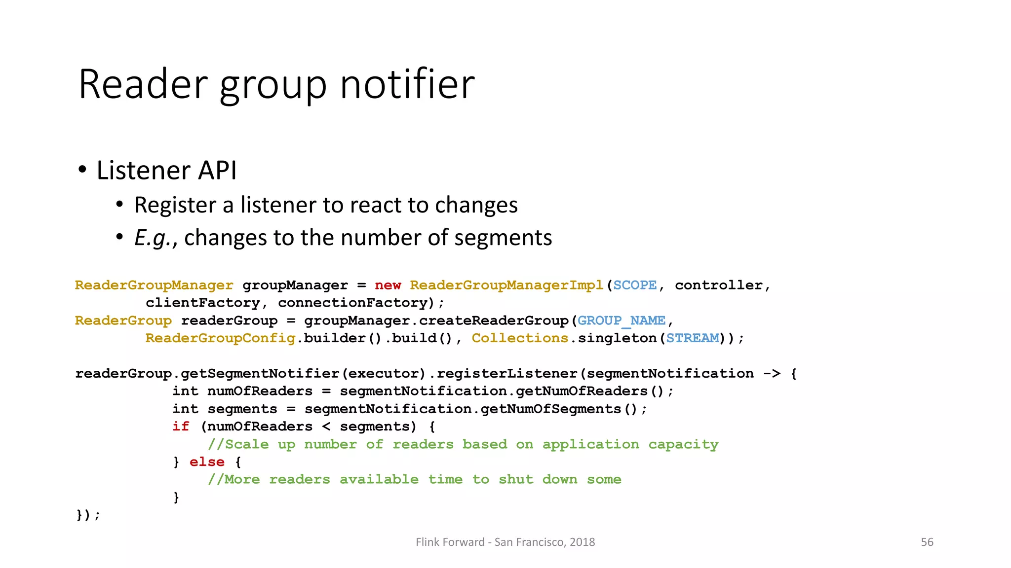 Reader	group notifier • Listener API • Register a	listener to	react to	changes • E.g.,	changes to	the number of	segments Flink	Forward	- San	Francisco,	2018 56 ReaderGroupManager groupManager = new ReaderGroupManagerImpl(SCOPE, controller, clientFactory, connectionFactory); ReaderGroup readerGroup = groupManager.createReaderGroup(GROUP_NAME, ReaderGroupConfig.builder().build(), Collections.singleton(STREAM)); readerGroup.getSegmentNotifier(executor).registerListener(segmentNotification -> { int numOfReaders = segmentNotification.getNumOfReaders(); int segments = segmentNotification.getNumOfSegments(); if (numOfReaders < segments) { //Scale up number of readers based on application capacity } else { //More readers available time to shut down some } }); 