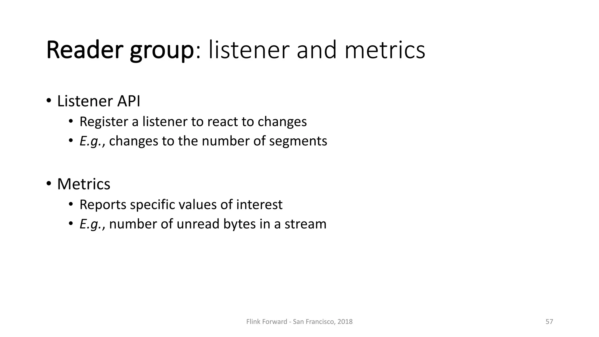 Reader	group:	listener and	metrics • Listener API • Register a	listener to	react to	changes • E.g.,	changes to	the number of	segments • Metrics • Reports specific values of	interest • E.g.,	number of	unread bytes	in	a	stream Flink	Forward	- San	Francisco,	2018 57 