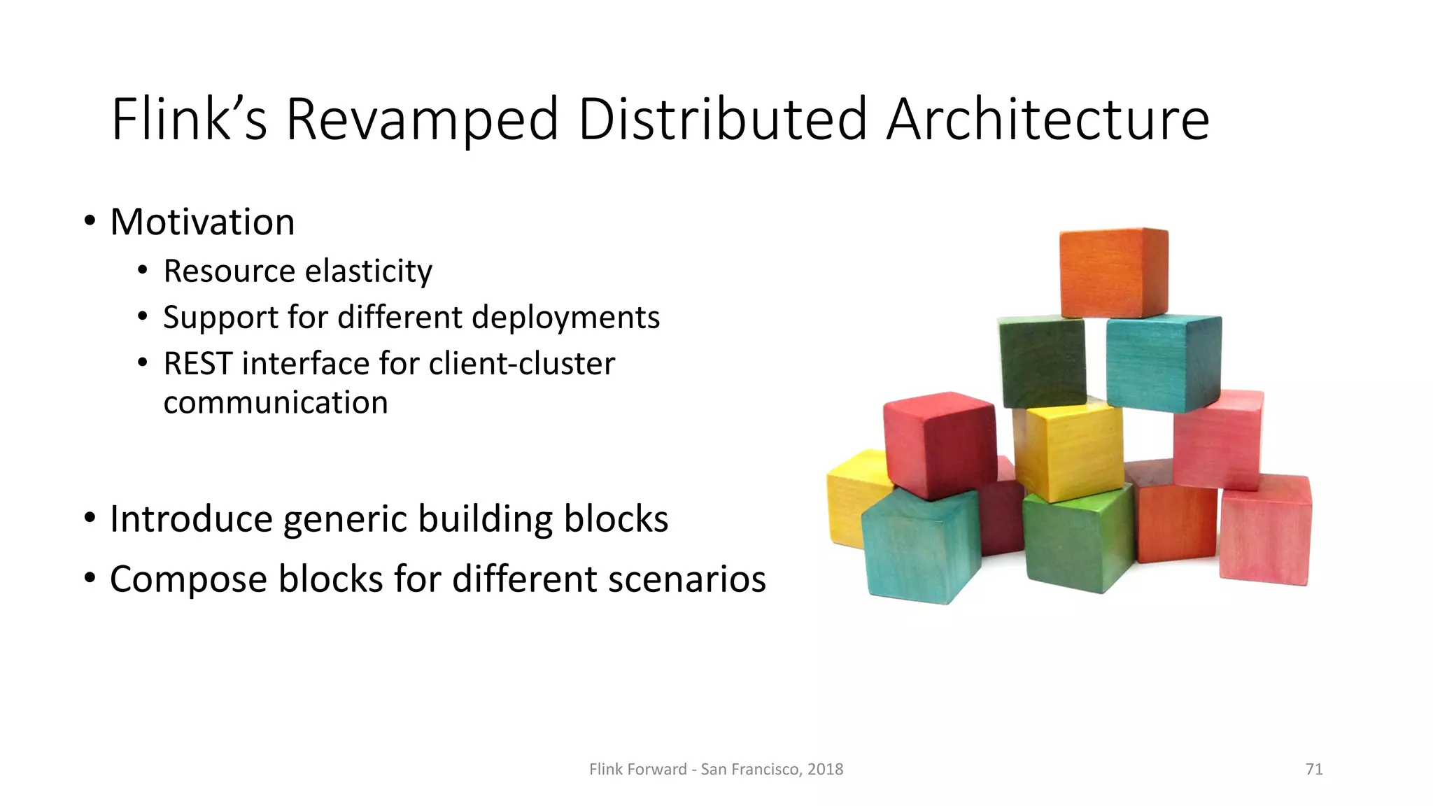 Flink’s Revamped	Distributed	Architecture Flink Forward	- San	Francisco,	2018 71 • Motivation • Resource	elasticity • Support	for	different	deployments • REST	interface	for	client-cluster communication • Introduce	generic	building	blocks • Compose	blocks	for	different	scenarios 