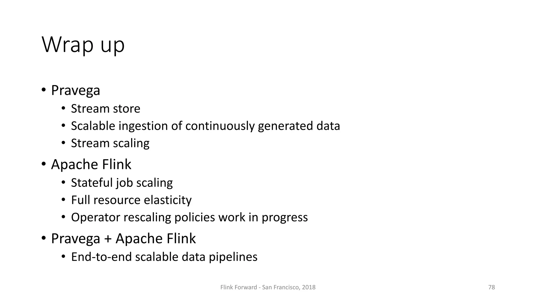 Wrap up • Pravega • Stream store • Scalable ingestion of	continuously generated data • Stream scaling • Apache	Flink • Stateful job scaling • Full	resource elasticity • Operator	rescaling	policies	work	in	progress • Pravega +	Apache	Flink • End-to-end scalable data	pipelines Flink	Forward	- San	Francisco,	2018 78 