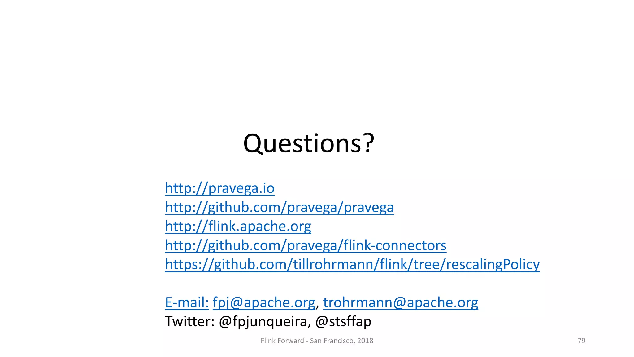 Flink	Forward	- San	Francisco,	2018 79 Questions? http://pravega.io http://github.com/pravega/pravega http://flink.apache.org http://github.com/pravega/flink-connectors https://github.com/tillrohrmann/flink/tree/rescalingPolicy E-mail: fpj@apache.org,	trohrmann@apache.org Twitter:	@fpjunqueira,	@stsffap 