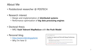 About Me
• Postdoctoral researcher @ POSTECH
• Research interest
• Design and implementation of distributed systems
• Performance optimization of big data processing engines
• Doctoral thesis
• MR2: Fault Tolerant MapReduce with the Push Model
• Personal blog
• http://eastcirclek.blogspot.kr
• Why I’m here 
2
 