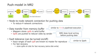Push-model in MR2
• Node-to-node network connection for pushing data
• To reduce # network connections
• Data transfer from memory buffer
• Mappers stores spills in send buffer
• Spills are pushed to reducer sides by sender
• Fault tolerance (can be turned on/off)
• Input ranges of each spill are known to master for reproduce
• For fast recovery
• store spills on disk for fast recovery (extra disk write)
32
similar to Flink’s pipelined execution
MR2 does local sorting
before pushing data
similar to Spark
 