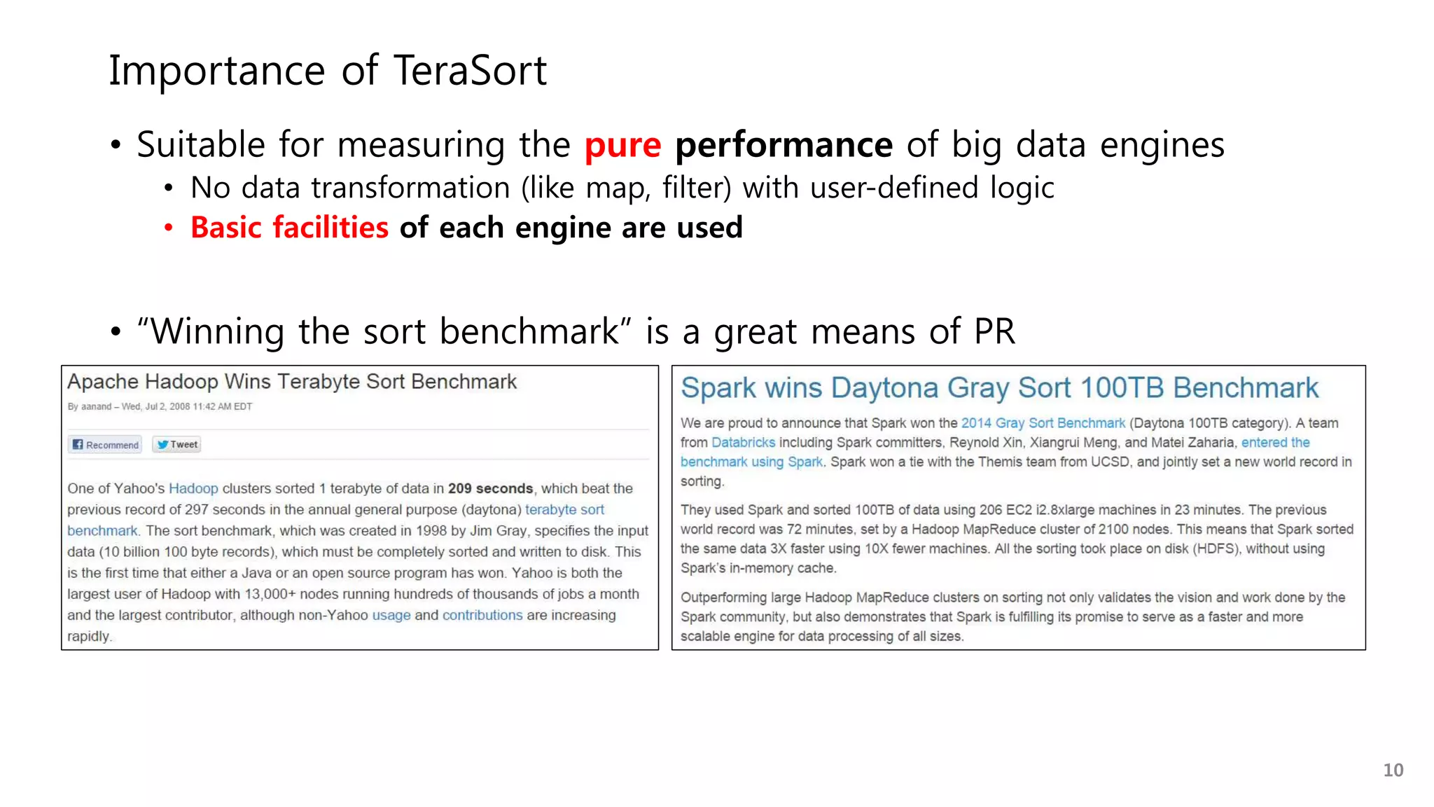 Importance of TeraSort
• Suitable for measuring the pure performance of big data engines
• No data transformation (like map, filter) with user-defined logic
• Basic facilities of each engine are used
• “Winning the sort benchmark” is a great means of PR
10
 