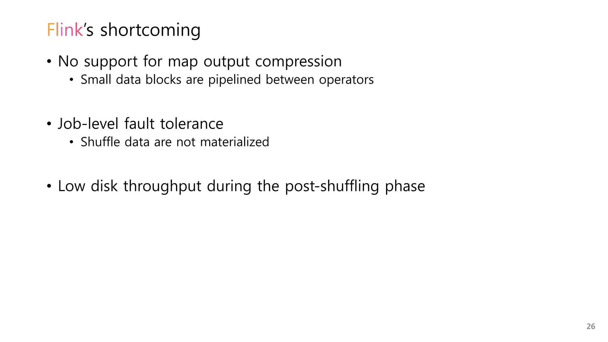 Flink’s shortcoming
• No support for map output compression
• Small data blocks are pipelined between operators
• Job-level fault tolerance
• Shuffle data are not materialized
• Low disk throughput during the post-shuffling phase
26
 