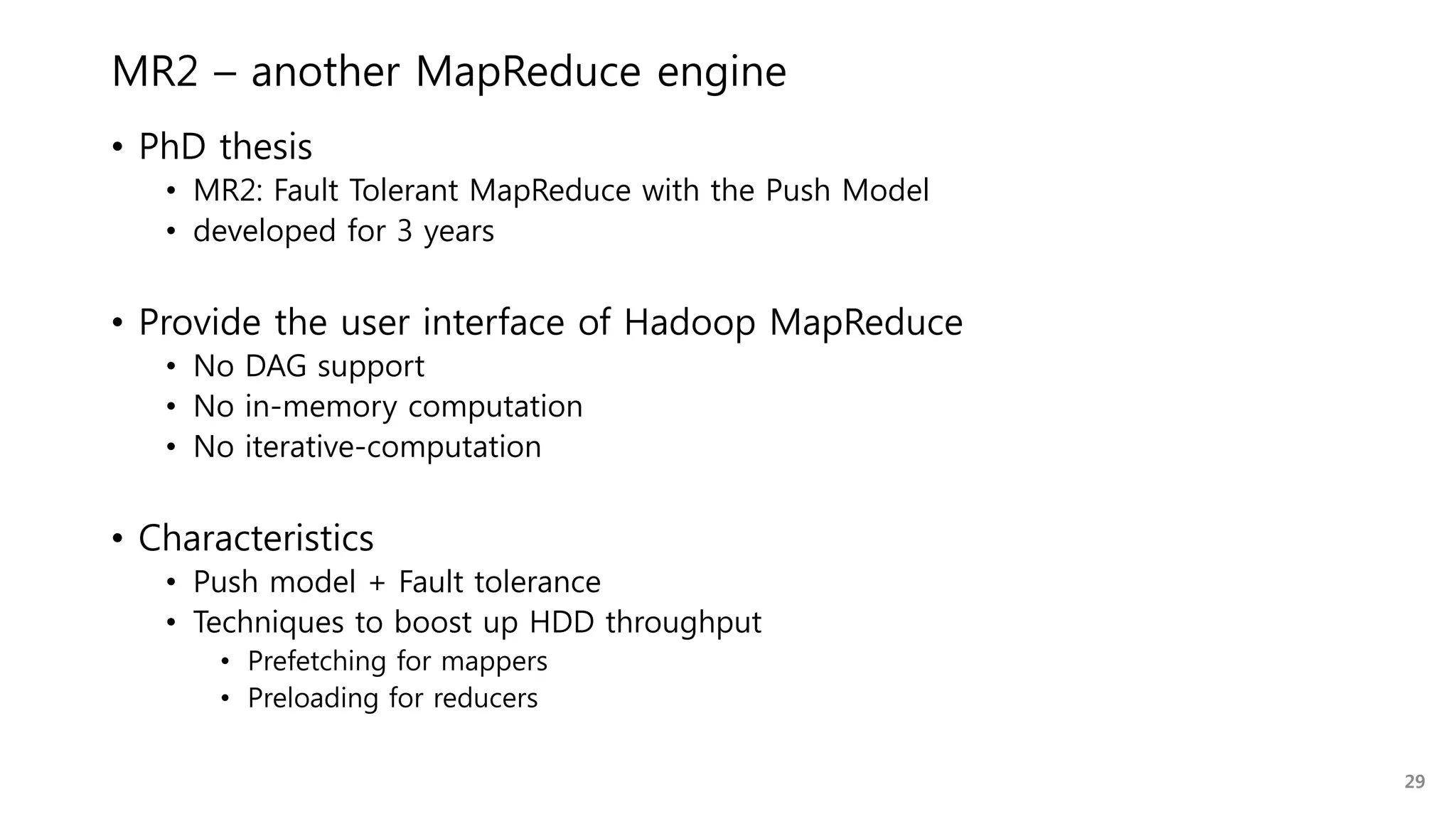 MR2 – another MapReduce engine
• PhD thesis
• MR2: Fault Tolerant MapReduce with the Push Model
• developed for 3 years
• Provide the user interface of Hadoop MapReduce
• No DAG support
• No in-memory computation
• No iterative-computation
• Characteristics
• Push model + Fault tolerance
• Techniques to boost up HDD throughput
• Prefetching for mappers
• Preloading for reducers
29
 